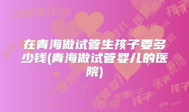 在青海做试管生孩子要多少钱(青海做试管婴儿的医院)