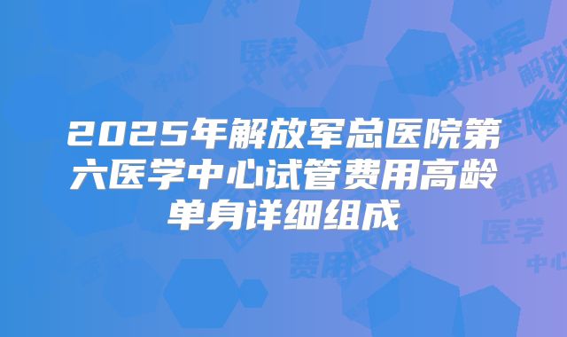 2025年解放军总医院第六医学中心试管费用高龄单身详细组成