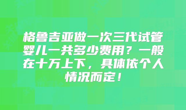 格鲁吉亚做一次三代试管婴儿一共多少费用？一般在十万上下，具体依个人情况而定！