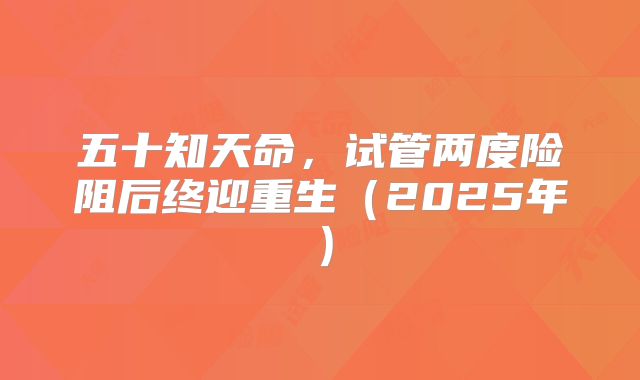 五十知天命，试管两度险阻后终迎重生（2025年）