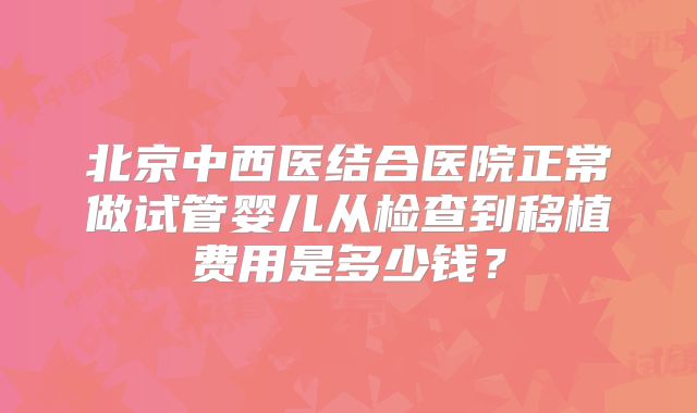 北京中西医结合医院正常做试管婴儿从检查到移植费用是多少钱？