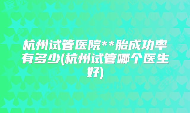 杭州试管医院**胎成功率有多少(杭州试管哪个医生好)