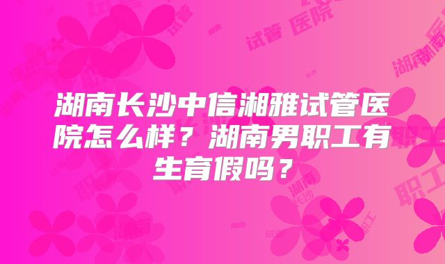 湖南长沙中信湘雅试管医院怎么样?湖南男职工有生育假吗?