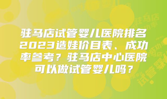 驻马店试管婴儿医院排名2023造娃价目表、成功率参考？驻马店中心医院可以做试管婴儿吗？