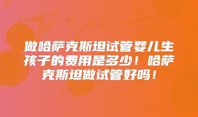 做哈萨克斯坦试管婴儿生孩子的费用是多少！哈萨克斯坦做试管好吗！