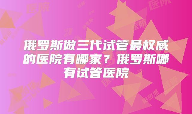 俄罗斯做三代试管最权威的医院有哪家？俄罗斯哪有试管医院