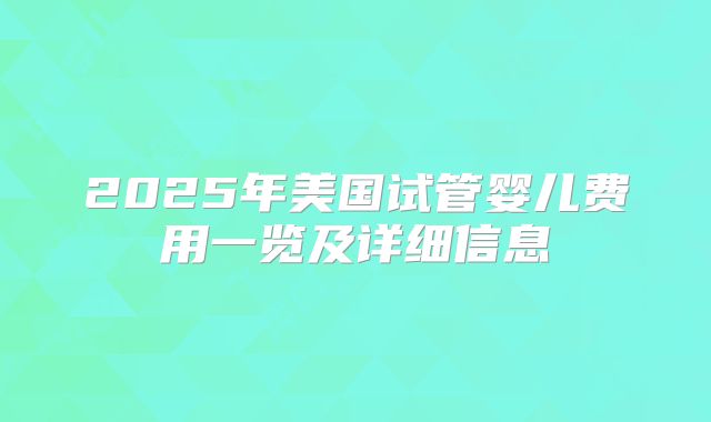 2025年美国试管婴儿费用一览及详细信息