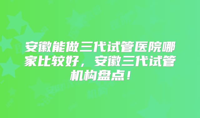 安徽能做三代试管医院哪家比较好，安徽三代试管机构盘点！