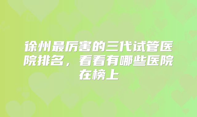 徐州最厉害的三代试管医院排名，看看有哪些医院在榜上