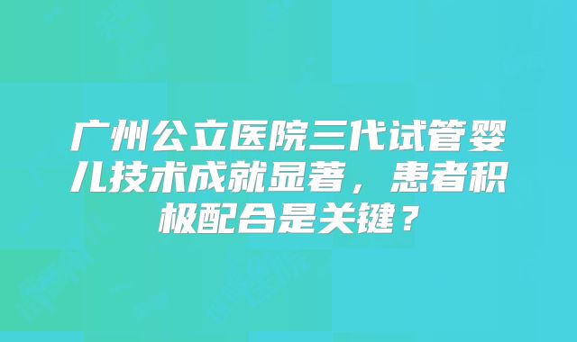 广州公立医院三代试管婴儿技术成就显著，患者积极配合是关键？