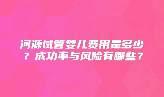 河源试管婴儿费用是多少？成功率与风险有哪些？