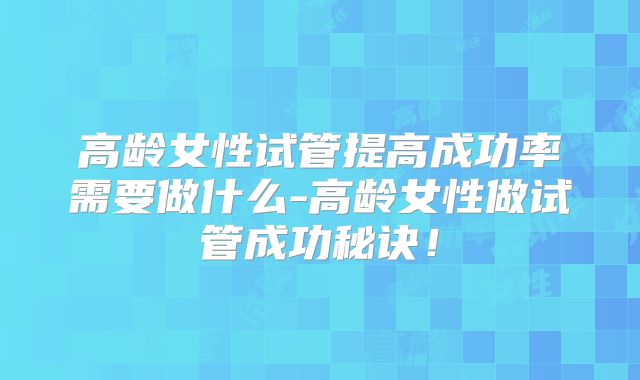 高龄女性试管提高成功率需要做什么-高龄女性做试管成功秘诀！