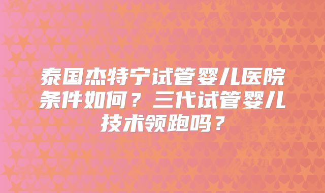 泰国杰特宁试管婴儿医院条件如何？三代试管婴儿技术领跑吗？