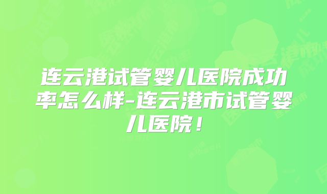 连云港试管婴儿医院成功率怎么样-连云港市试管婴儿医院！