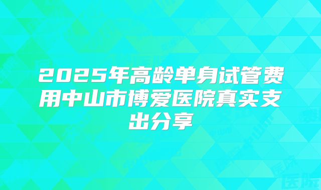 2025年高龄单身试管费用中山市博爱医院真实支出分享