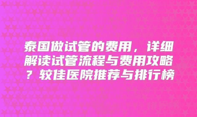 泰国做试管的费用，详细解读试管流程与费用攻略？较佳医院推荐与排行榜