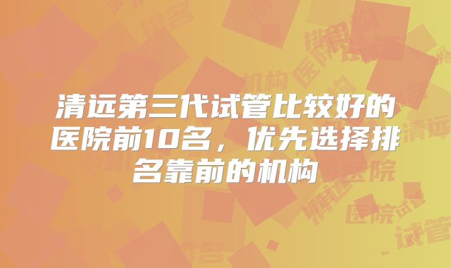 清远第三代试管比较好的医院前10名，优先选择排名靠前的机构