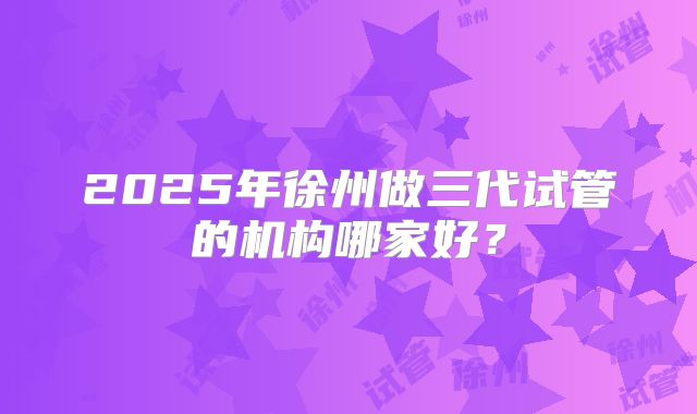 2025年徐州做三代试管的机构哪家好？