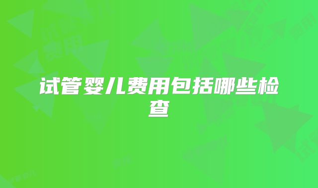 试管婴儿费用包括哪些检查