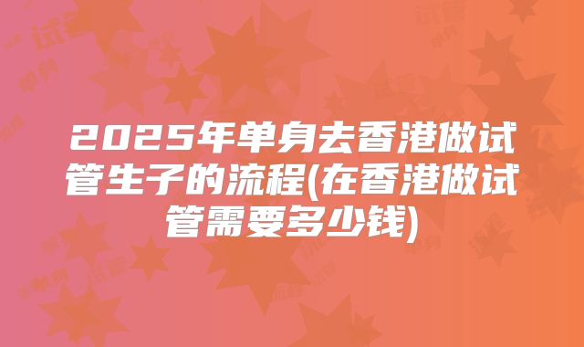 2025年单身去香港做试管生子的流程(在香港做试管需要多少钱)