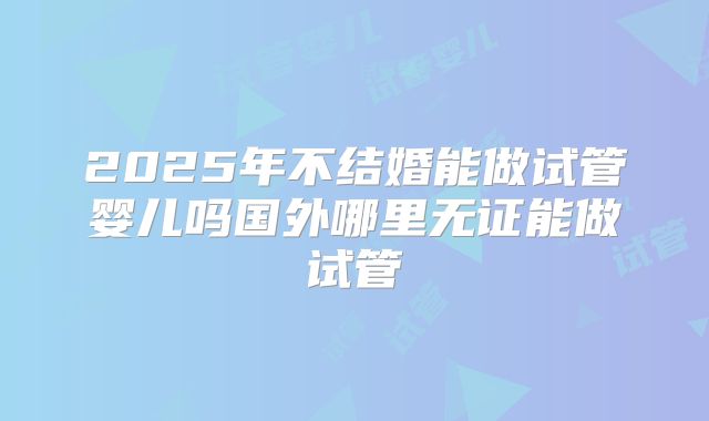 2025年不结婚能做试管婴儿吗国外哪里无证能做试管