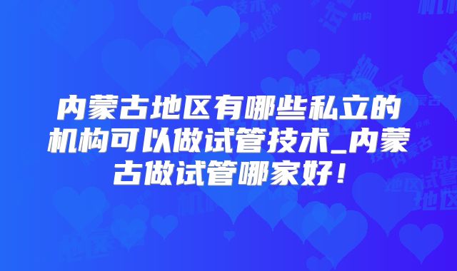 内蒙古地区有哪些私立的机构可以做试管技术_内蒙古做试管哪家好！