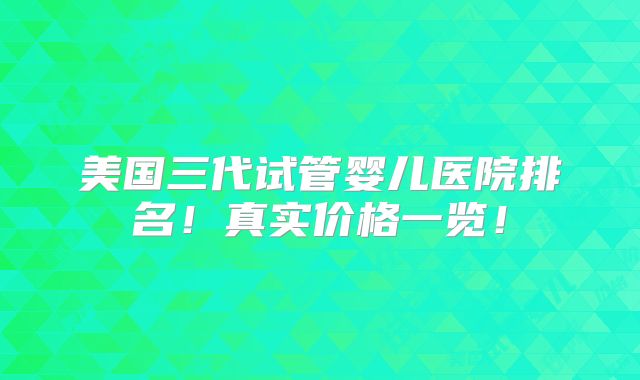 美国三代试管婴儿医院排名!真实价格一览!