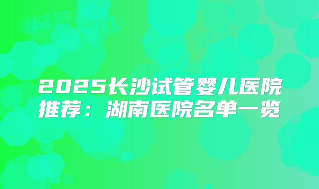 2025长沙试管婴儿医院推荐：湖南医院名单一览