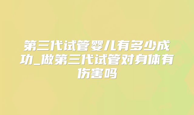 第三代试管婴儿有多少成功_做第三代试管对身体有伤害吗