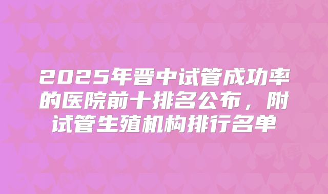2025年晋中试管成功率的医院前十排名公布，附试管生殖机构排行名单