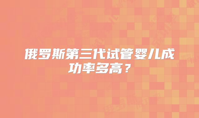 俄罗斯第三代试管婴儿成功率多高？