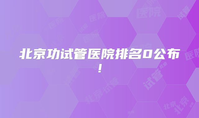 北京功试管医院排名0公布!