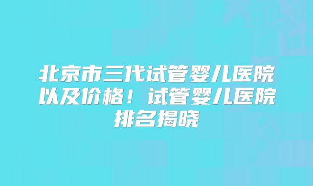 北京市三代试管婴儿医院以及价格！试管婴儿医院排名揭晓