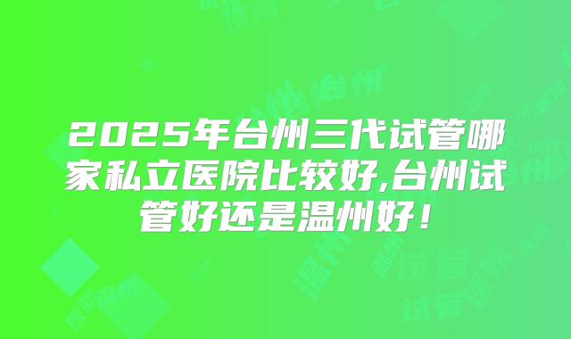 2025年台州三代试管哪家私立医院比较好,台州试管好还是温州好！