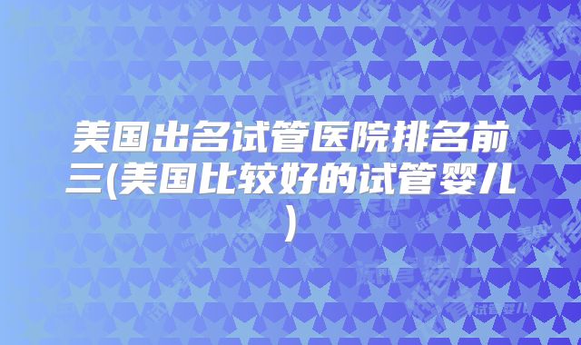 美国出名试管医院排名前三(美国比较好的试管婴儿)