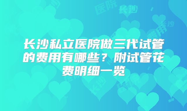 长沙私立医院做三代试管的费用有哪些?附试管花费明细一览