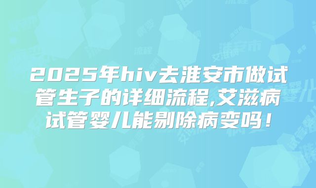 2025年hiv去淮安市做试管生子的详细流程,艾滋病试管婴儿能剔除病变吗！