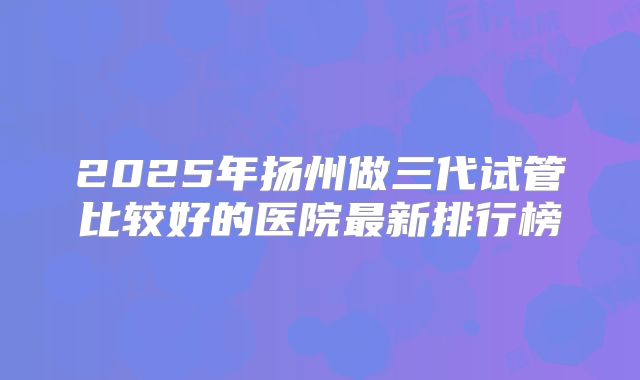 2025年扬州做三代试管比较好的医院最新排行榜