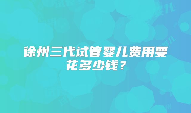 徐州三代试管婴儿费用要花多少钱？