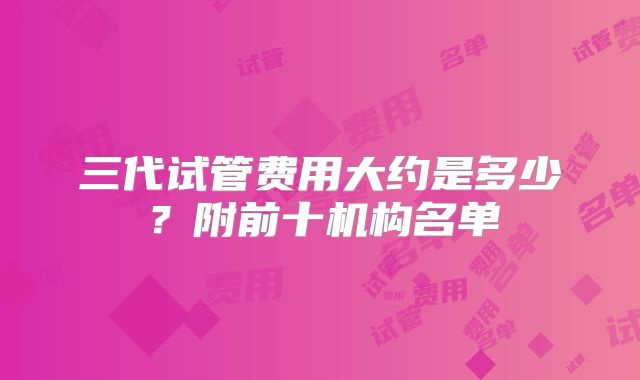 三代试管费用大约是多少？附前十机构名单