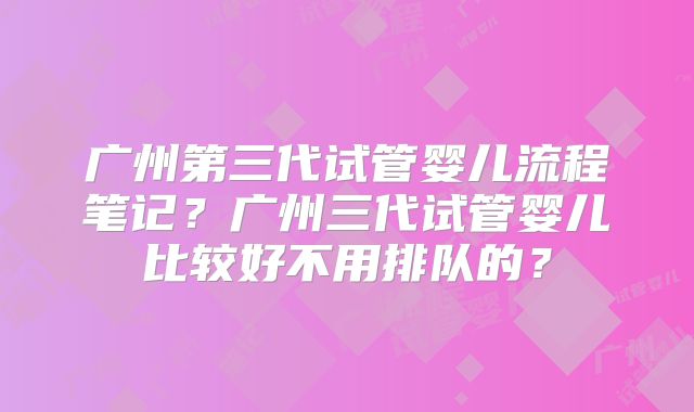 广州第三代试管婴儿流程笔记？广州三代试管婴儿比较好不用排队的？