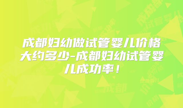 成都妇幼做试管婴儿价格大约多少-成都妇幼试管婴儿成功率！