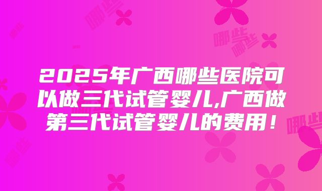 2025年广西哪些医院可以做三代试管婴儿,广西做第三代试管婴儿的费用！