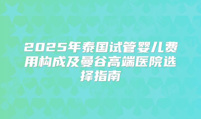 2025年泰国试管婴儿费用构成及曼谷高端医院选择指南