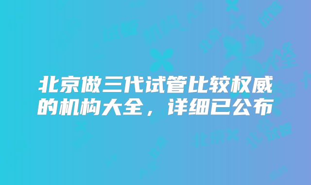 北京做三代试管比较权威的机构大全，详细已公布