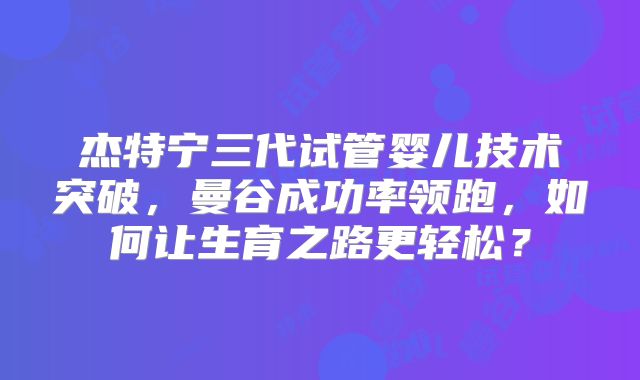 杰特宁三代试管婴儿技术突破，曼谷成功率领跑，如何让生育之路更轻松？