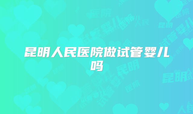 昆明人民医院做试管婴儿吗