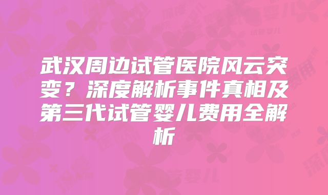 武汉周边试管医院风云突变？深度解析事件真相及第三代试管婴儿费用全解析