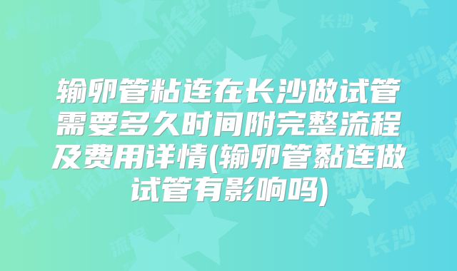 输卵管粘连在长沙做试管需要多久时间附完整流程及费用详情(输卵管黏连做试管有影响吗)