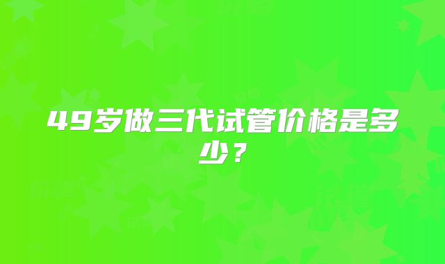 49岁做三代试管价格是多少?